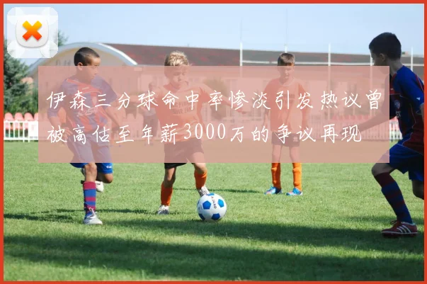 伊森三分球命中率惨淡引发热议曾被高估至年薪3000万的争议再现