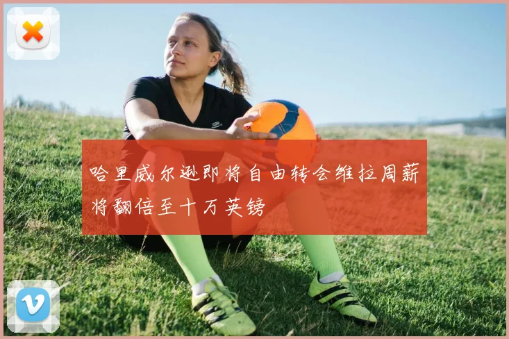 哈里威尔逊即将自由转会维拉周薪将翻倍至十万英镑