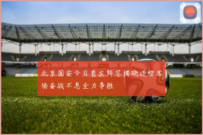 北京国安今日首发阵容揭晓连续客场奋战不息全力争胜