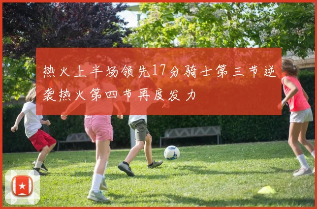 热火上半场领先17分骑士第三节逆袭热火第四节再度发力