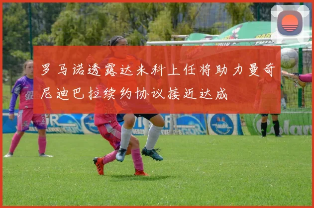 罗马诺透露达米科上任将助力曼奇尼迪巴拉续约协议接近达成