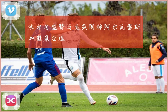 法尔考盛赞马竞氛围称阿尔瓦雷斯加盟最合适