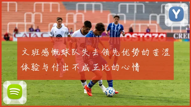 文班感慨球队失去领先优势的苦涩体验与付出不成正比的心情