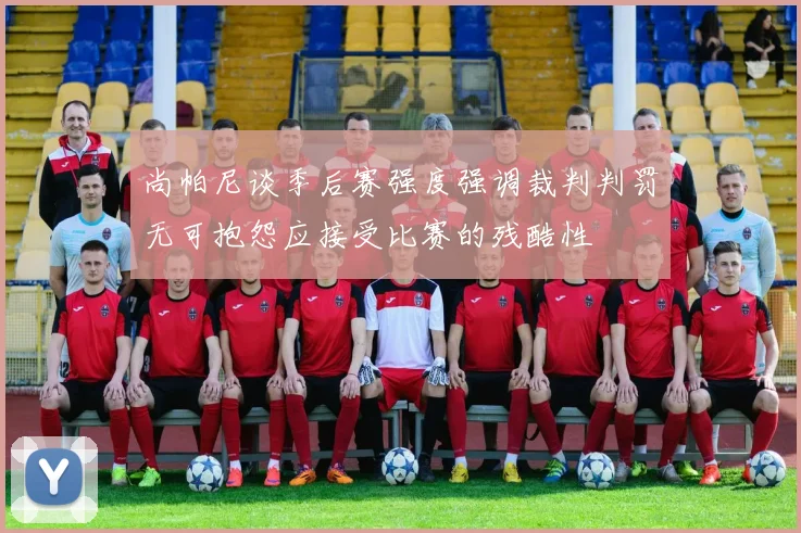 尚帕尼谈季后赛强度强调裁判判罚无可抱怨应接受比赛的残酷性