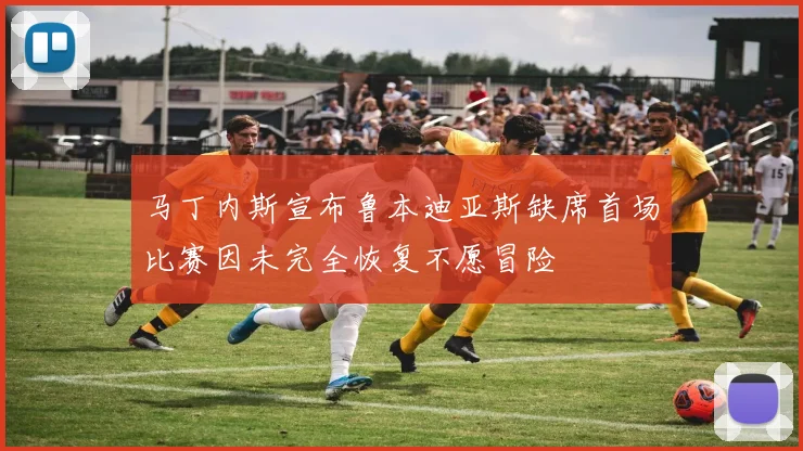 马丁内斯宣布鲁本迪亚斯缺席首场比赛因未完全恢复不愿冒险