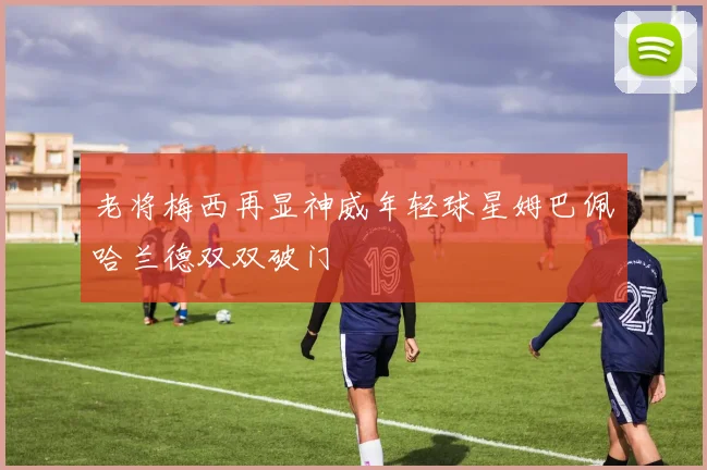 老将梅西再显神威年轻球星姆巴佩哈兰德双双破门