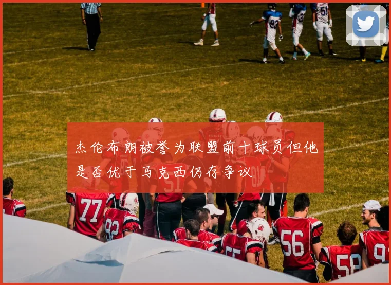 杰伦布朗被誉为联盟前十球员但他是否优于马克西仍存争议