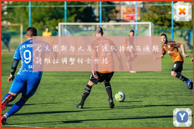 尤文图斯与大马丁团队持续沟通期待维拉调整转会价格