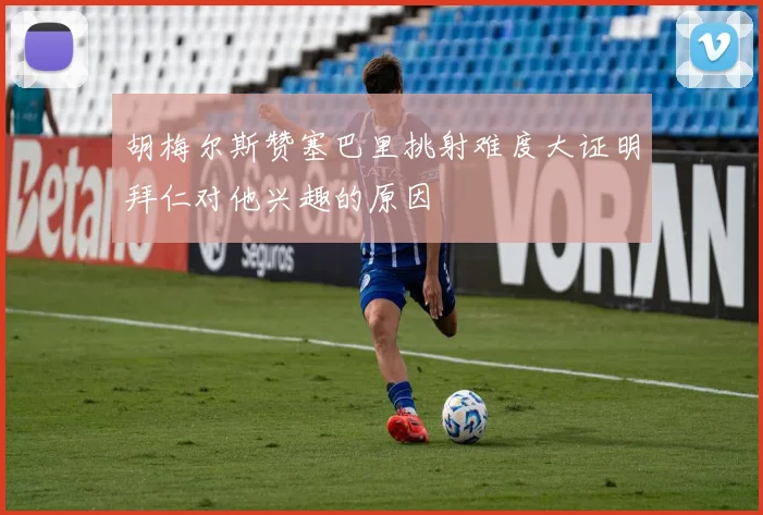 胡梅尔斯赞塞巴里挑射难度大证明拜仁对他兴趣的原因