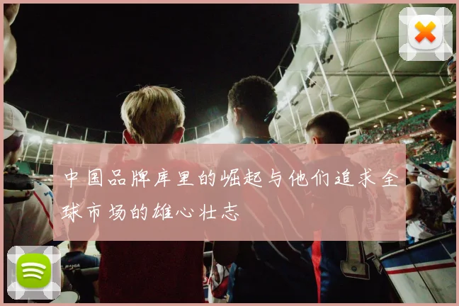 中国品牌库里的崛起与他们追求全球市场的雄心壮志