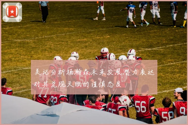 美记分析杨瀚森未来发展潜力表达对其兑现天赋的谨慎态度